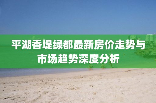 平湖香堤綠都最新房價走勢與市場趨勢深度分析