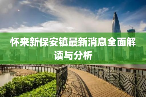 懷來(lái)新保安鎮(zhèn)最新消息全面解讀與分析