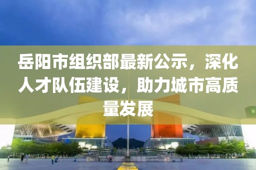 岳陽市組織部最新公示，深化人才隊伍建設，助力城市高質量發(fā)展