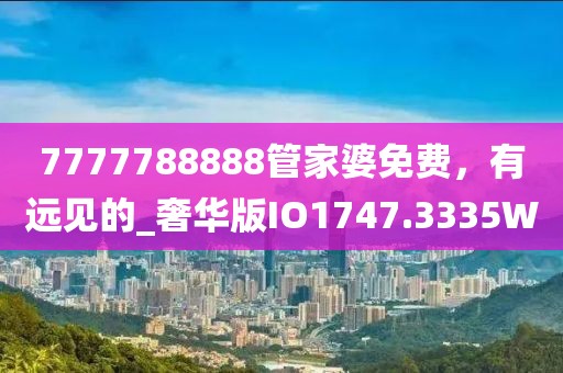 7777788888管家婆免費(fèi)，有遠(yuǎn)見(jiàn)的_奢華版IO1747.3335W