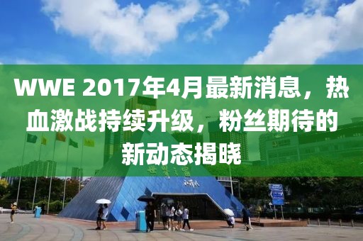 WWE 2017年4月最新消息，熱血激戰(zhàn)持續(xù)升級(jí)，粉絲期待的新動(dòng)態(tài)揭曉