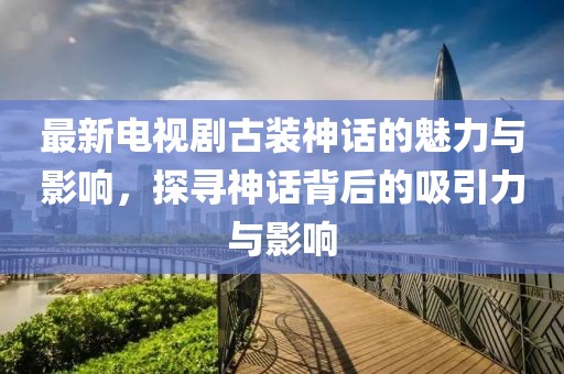 最新電視劇古裝神話的魅力與影響，探尋神話背后的吸引力與影響