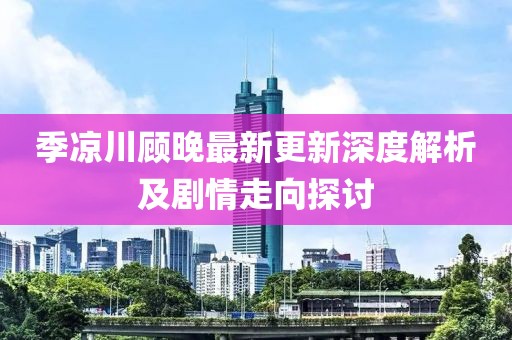 季涼川顧晚最新更新深度解析及劇情走向探討