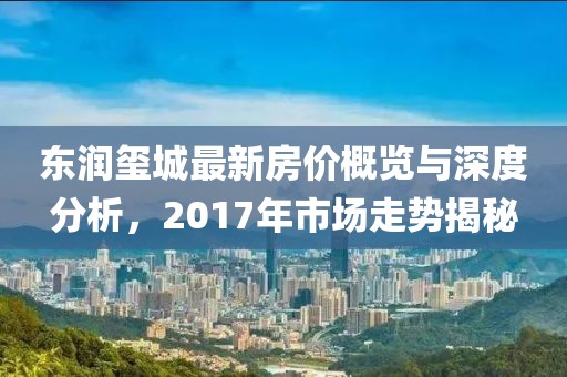 東潤璽城最新房價概覽與深度分析，2017年市場走勢揭秘