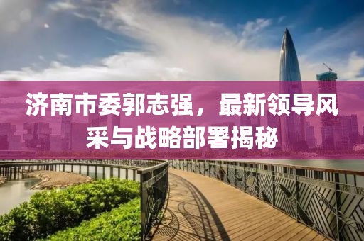 濟南市委郭志強，最新領導風采與戰(zhàn)略部署揭秘