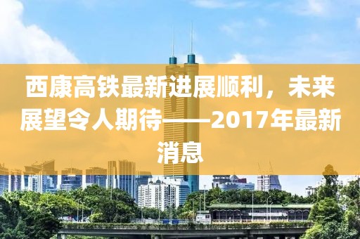 西康高鐵最新進(jìn)展順利，未來展望令人期待——2017年最新消息