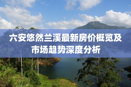 六安悠然蘭溪最新房價概覽及市場趨勢深度分析