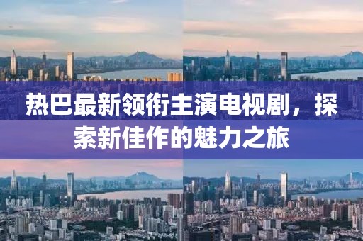 熱巴最新領銜主演電視劇，探索新佳作的魅力之旅