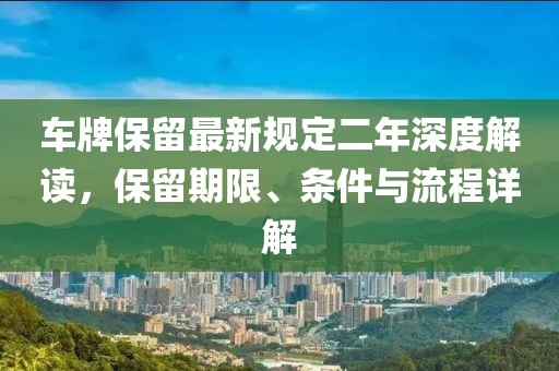 車牌保留最新規(guī)定二年深度解讀，保留期限、條件與流程詳解