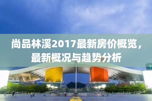 尚品林溪2017最新房價概覽，最新概況與趨勢分析