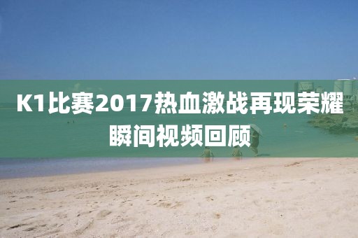 K1比賽2017熱血激戰(zhàn)再現(xiàn)榮耀瞬間視頻回顧