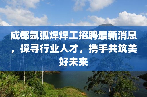 成都氬弧焊焊工招聘最新消息，探尋行業(yè)人才，攜手共筑美好未來