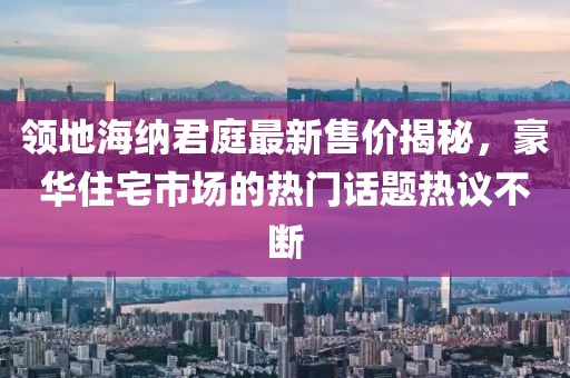 領(lǐng)地海納君庭最新售價揭秘，豪華住宅市場的熱門話題熱議不斷