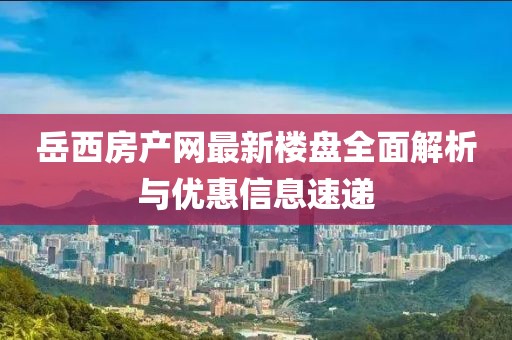 岳西房產網最新樓盤全面解析與優(yōu)惠信息速遞