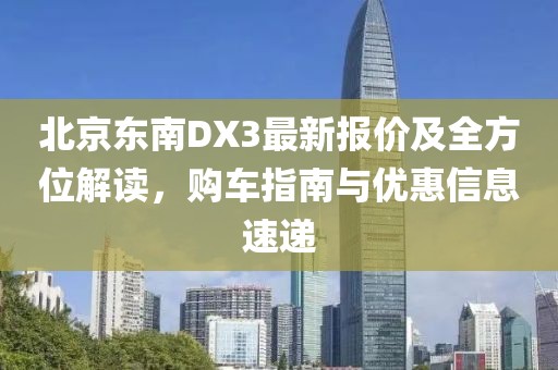 北京東南DX3最新報價及全方位解讀，購車指南與優(yōu)惠信息速遞