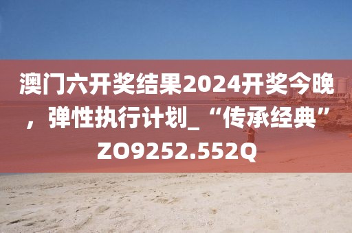 澳門六開獎(jiǎng)結(jié)果2024開獎(jiǎng)今晚，彈性執(zhí)行計(jì)劃_“傳承經(jīng)典”ZO9252.552Q