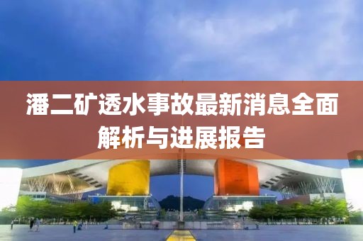 潘二礦透水事故最新消息全面解析與進展報告