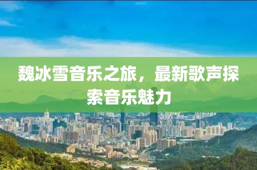 魏冰雪音樂之旅，最新歌聲探索音樂魅力