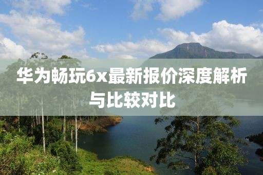 華為暢玩6x最新報價深度解析與比較對比