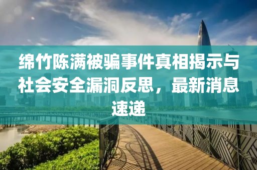 綿竹陳滿被騙事件真相揭示與社會安全漏洞反思，最新消息速遞