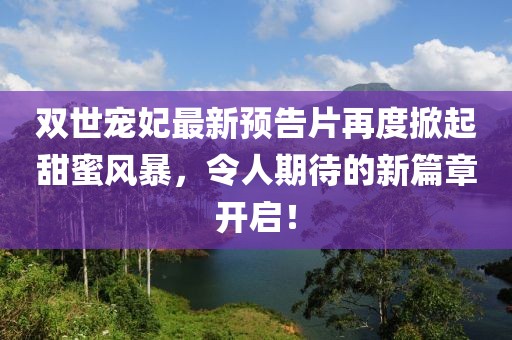 雙世寵妃最新預(yù)告片再度掀起甜蜜風(fēng)暴，令人期待的新篇章開(kāi)啟！