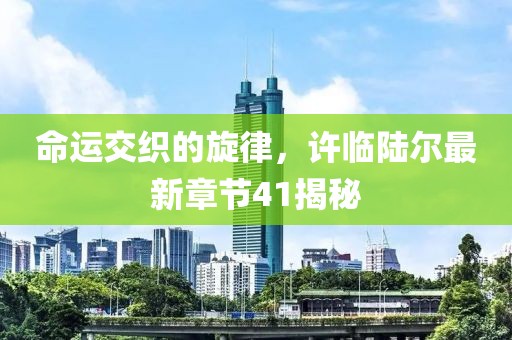 命運(yùn)交織的旋律，許臨陸爾最新章節(jié)41揭秘