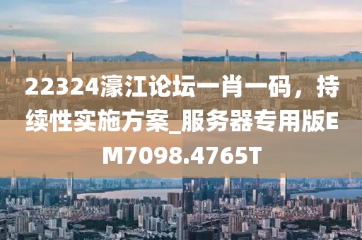 22324濠江論壇一肖一碼，持續(xù)性實施方案_服務(wù)器專用版EM7098.4765T