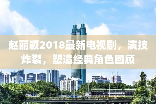 趙麗穎2018最新電視劇，演技炸裂，塑造經(jīng)典角色回顧