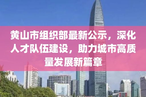 黃山市組織部最新公示，深化人才隊(duì)伍建設(shè)，助力城市高質(zhì)量發(fā)展新篇章