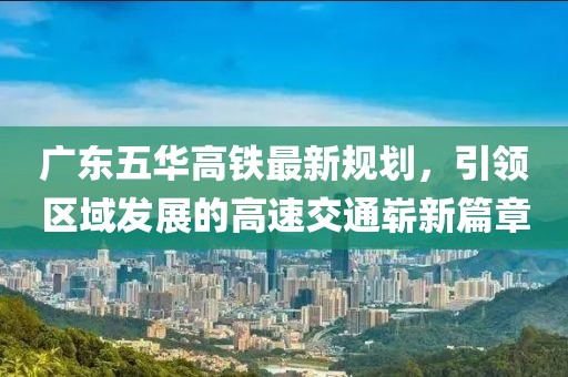 廣東五華高鐵最新規(guī)劃，引領(lǐng)區(qū)域發(fā)展的高速交通嶄新篇章