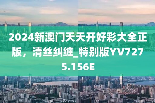 2024新澳門天天開好彩大全正版，清絲糾纏_特別版YV7275.156E