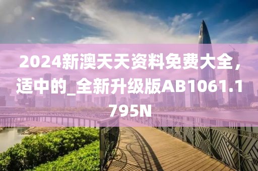 2024新澳天天資料免費大全，適中的_全新升級版AB1061.1795N