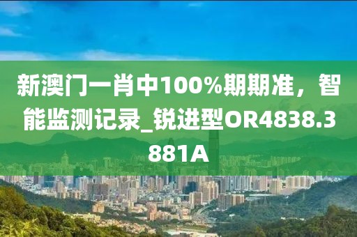 新澳門(mén)一肖中100%期期準(zhǔn)，智能監(jiān)測(cè)記錄_銳進(jìn)型OR4838.3881A