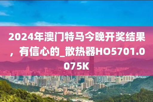 2024年澳門特馬今晚開獎(jiǎng)結(jié)果，有信心的_散熱器HO5701.0075K