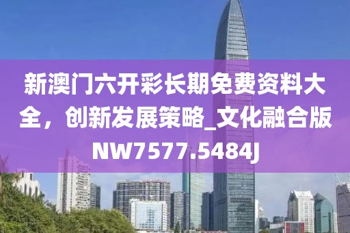 新澳門六開彩長期免費(fèi)資料大全，創(chuàng)新發(fā)展策略_文化融合版NW7577.5484J