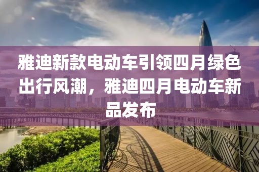 雅迪新款電動車引領四月綠色出行風潮，雅迪四月電動車新品發(fā)布