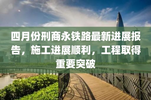 四月份刑商永鐵路最新進(jìn)展報(bào)告，施工進(jìn)展順利，工程取得重要突破