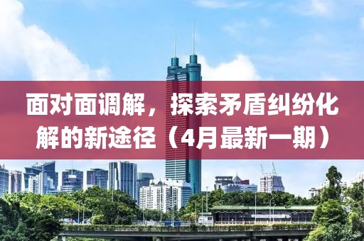 面對(duì)面調(diào)解，探索矛盾糾紛化解的新途徑（4月最新一期）