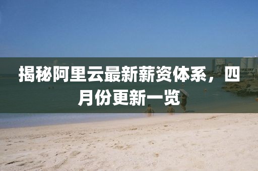 揭秘阿里云最新薪資體系，四月份更新一覽