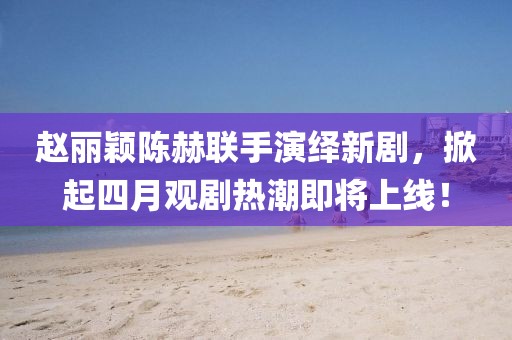 趙麗穎陳赫聯(lián)手演繹新劇，掀起四月觀劇熱潮即將上線！