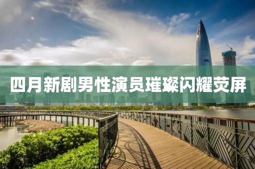 四月新劇男性演員璀璨閃耀熒屏