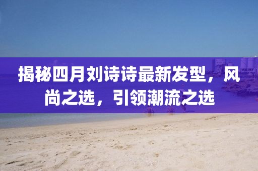 揭秘四月劉詩詩最新發(fā)型，風(fēng)尚之選，引領(lǐng)潮流之選
