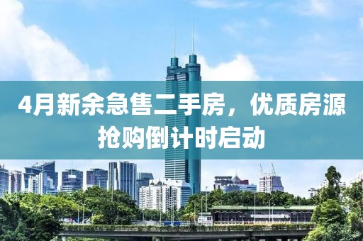 4月新余急售二手房，優(yōu)質(zhì)房源搶購倒計(jì)時(shí)啟動