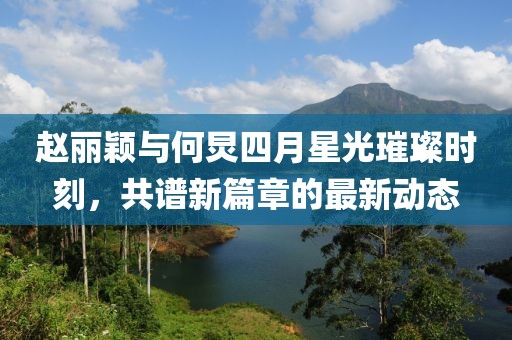 趙麗穎與何炅四月星光璀璨時刻，共譜新篇章的最新動態(tài)