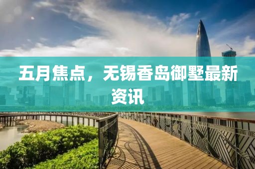 五月焦點，無錫香島御墅最新資訊