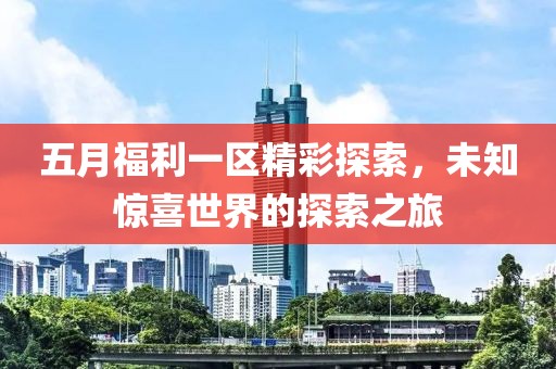 五月福利一區(qū)精彩探索，未知驚喜世界的探索之旅