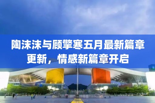 陶沫沫與顧擎寒五月最新篇章更新，情感新篇章開啟