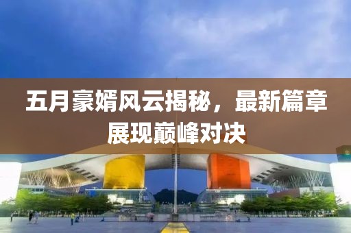 五月豪婿風(fēng)云揭秘，最新篇章展現(xiàn)巔峰對(duì)決