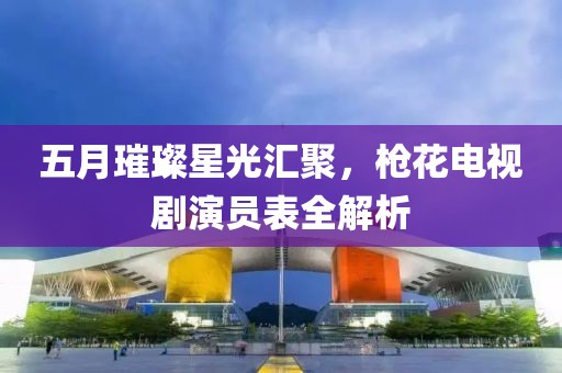 五月璀璨星光匯聚，槍花電視劇演員表全解析