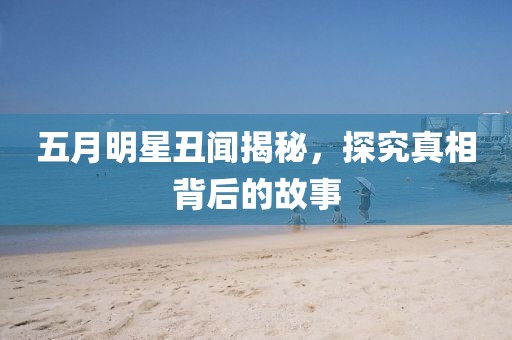 五月明星丑聞揭秘，探究真相背后的故事